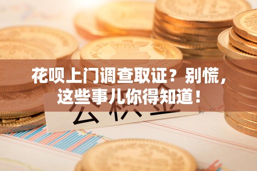 瑞昌花呗上门调查取证？别慌，这些事儿你得知道！