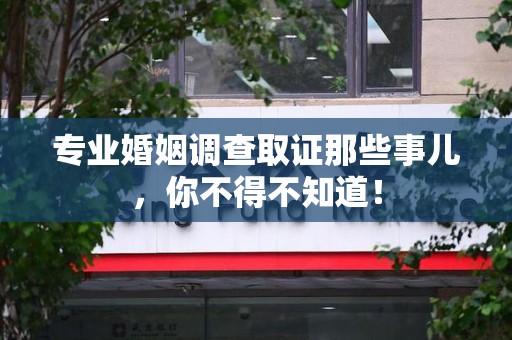 瑞昌专业婚姻调查取证那些事儿，你不得不知道！